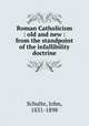 Roman Catholicism : old and new : from the standpoint of the infallibility doctrine, Schulte, John, 1831-1898 