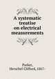 A systematic treatise on electrical measurements, Parker, Herschel Clifford, 1867- 