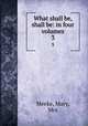 What shall be, shall be: in four volumes. 3, Meeke, Mary, Mrs 