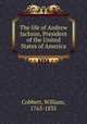 The life of Andrew Jackson, President of the United States of America, Cobbett, William, 1763-1835 
