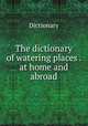 The dictionary of watering places . at home and abroad, Dictionary 