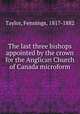 The last three bishops appointed by the crown for the Anglican Church of Canada microform, Taylor, Fennings, 1817-1882 