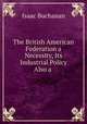 The British American Federation a Necessity, Its Industrial Policy Also a ., Isaac Buchanan 