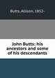 John Butts: his ancestors and some of his descendants, Butts, Allison, 1852- 