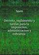 Decreto, reglamento y tarifas para la imposicion, administracion y cobranza ., Spain 