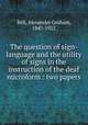 The question of sign-language and the utility of signs in the instruction of the deaf microform : two papers, Bell, Alexander Graham, 1847-1922 