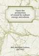 Upon the production of sound by radiant energy microform, Bell, Alexander Graham, 1847-1922 