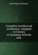 Complete Intellectual Arithmetic: Adapted to Classes in Grammar Schools and ., James Bates Thomson 