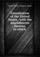 Constitution of the United States . with the amendments thereto, to which ., United States. Congress. House 