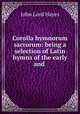 Corolla hymnorum sacrorum: being a selection of Latin hymns of the early and ., John Lord Hayes 