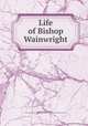 Life of Bishop Wainwright, Norton, John N. (John Nicholas), 1820-1881,General Protestant Episcopal Sunday School Union and Church Book Society 