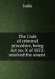 The Code of criminal procedure, being Act no. X of 1872: received the assent ., India 