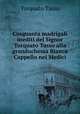 Cinquanta madrigali inediti del Signor Torquato Tasso alla granduchessa Bianca Cappello nei Medici, Torquato Tasso 