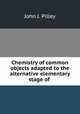 Chemistry of common objects adapted to the alternative elementary stage of ., John J. Pilley 
