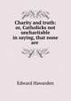 Charity and truth: or, Catholicks not uncharitable in saying, that none are ., Edward Hawarden 