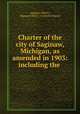 Charter of the city of Saginaw, Michigan, as amended in 1903: including the ., Saginaw (Mich.), Saginaw (Mich.). Common Council 