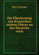 Die Uberlassung von Kiautschou seitens Chinas an das Deutsche reich., Max Klamka 