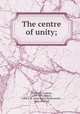 The centre of unity;, Thirlwall, Connop, 1797-1875,Mayor, John E. B. (John Eyton Bickersteth), 1825-1910. ed 