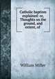 Catholic baptism explained: or, Thoughts on the ground, and extent, of ., William Miller 