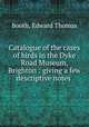Catalogue of the cases of birds in the Dyke Road Museum, Brighton : giving a few descriptive notes ., Booth, Edward Thomas 
