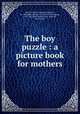 The boy puzzle : a picture book for mothers, Flint, Joseph F. (Joseph Frederick), b. 1850,Babb, Clement E., joint author,Adams, E. M., Mrs. joint author,Kaye, James R., joint author 
