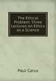 The Ethical Problem: Three Lectures on Ethics as a Science, Paul Carus 