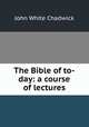 The Bible of to-day: a course of lectures, Chadwick, John White 