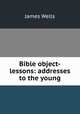 Bible object-lessons: addresses to the young, James Wells 