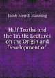 Half Truths and the Truth: Lectures on the Origin and Development of ., Jacob Merrill Manning 