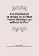 The beginnings of things, or, Science versus theology: an address by Prof ., John Tyndall, British Association for the Advancement of Science 