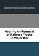 Hearing on Removal of Railroad Tracks in Worcester, Massachusetts General Court. Committee on Railways, Massachusetts , Committee on Railways , General Court 