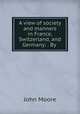 A view of society and manners in France, Switzerland, and Germany: . By ., John Moore 