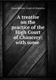 A treatise on the practice of the High Court of Chancery: with some ., Great Britain. Court of chancery 