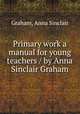 Primary work a manual for young teachers / by Anna Sinclair Graham, Graham, Anna Sinclair 