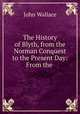 The History of Blyth, from the Norman Conquest to the Present Day: From the ., John Wallace 