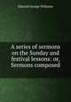 A series of sermons on the Sunday and festival lessons: or, Sermons composed ., Edward George Williams 
