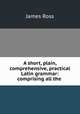 A short, plain, comprehensive, practical Latin grammar: comprising all the ., James Ross 