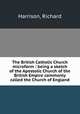 The British Catholic Church microform : being a sketch of the Apostolic Church of the British Empire commonly called the Church of England, Harrison, Richard 