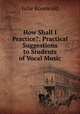 How Shall I Practice?: Practical Suggestions to Students of Vocal Music, Julie Rosewald 