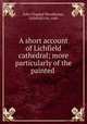 A short account of Lichfield cathedral; more particularly of the painted ., John Chappel Woodhouse, Lichfield city, cath 