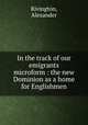 In the track of our emigrants microform : the new Dominion as a home for Englishmen, Rivington, Alexander 