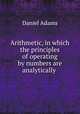 Arithmetic, in which the principles of operating by numbers are analytically ., Daniel Adams 
