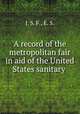 A record of the metropolitan fair in aid of the United States sanitary ., J. S. F., E. S. 
