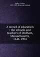 A record of education : the schools and teachers of Dedham, Massachusetts, 1644-1904, Slafter, Carlos, 1825-1909. [from old catalog] 