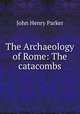 The Archaeology of Rome: The catacombs, John Henry Parker 