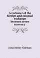 A reckoner of the foreign and colonial exchange between seven currency ., John Henry Norman 