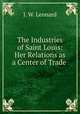 The Industries of Saint Louis: Her Relations as a Center of Trade ., J. W. Leonard 