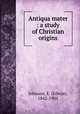 Antiqua mater : a study of Christian origins, Johnson, E. (Edwin), 1842-1901 