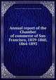Annual report of the Chamber of commerce of San Francisco, 1859-1860, 1864-1893, San Francisco. Chamber of commerce. [from old catalog] 