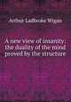 A new view of insanity: the duality of the mind proved by the structure ., Arthur Ladbroke Wigan 